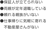 ●保証人が立てられない　●両親が定年退職している　●頼れる家族がいない　●仕事帰りに気軽に寄れる不動産屋さんがいない